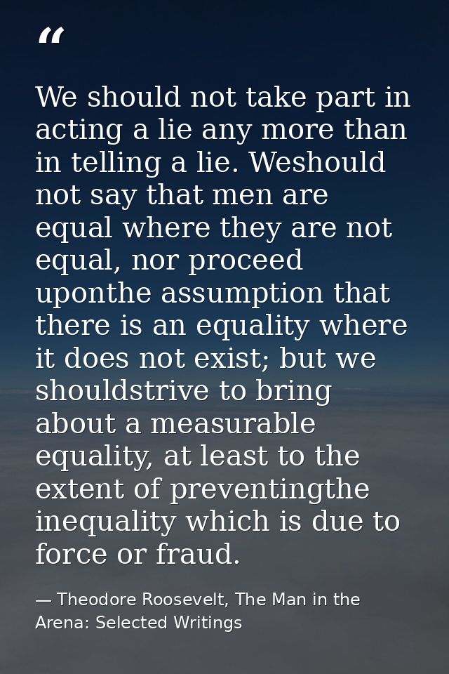We should not take part in acting a lie any more than in telling a lie. Weshould not say that men are equal where they a — Theodore Roosevelt, The Man in the Arena: Selected Writings