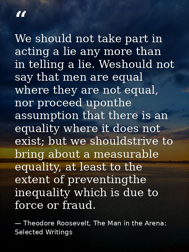 We should not take part in acting a lie any more than in telling a lie. Weshould not say that men are equal where they a — Theodore Roosevelt, The Man in the Arena: Selected Writings