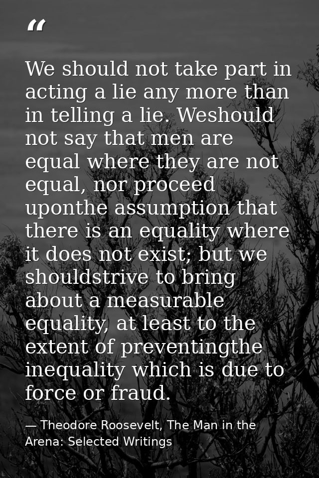 We should not take part in acting a lie any more than in telling a lie. Weshould not say that men are equal where they a — Theodore Roosevelt, The Man in the Arena: Selected Writings