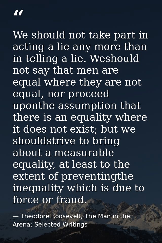 We should not take part in acting a lie any more than in telling a lie. Weshould not say that men are equal where they a — Theodore Roosevelt, The Man in the Arena: Selected Writings