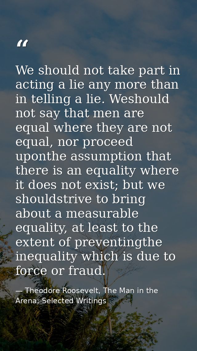 We should not take part in acting a lie any more than in telling a lie. Weshould not say that men are equal where they a — Theodore Roosevelt, The Man in the Arena: Selected Writings