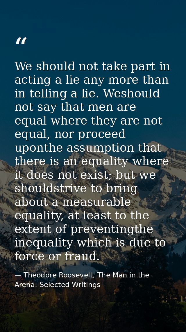 We should not take part in acting a lie any more than in telling a lie. Weshould not say that men are equal where they a — Theodore Roosevelt, The Man in the Arena: Selected Writings