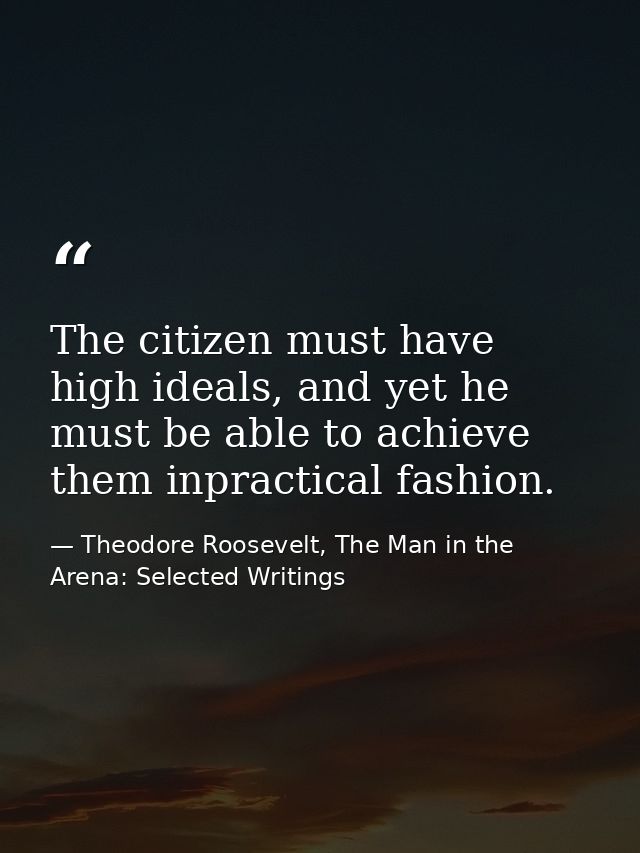 The citizen must have high ideals, and yet he must be able to achieve them inpractical fashion. — Theodore Roosevelt, The Man in the Arena: Selected Writings