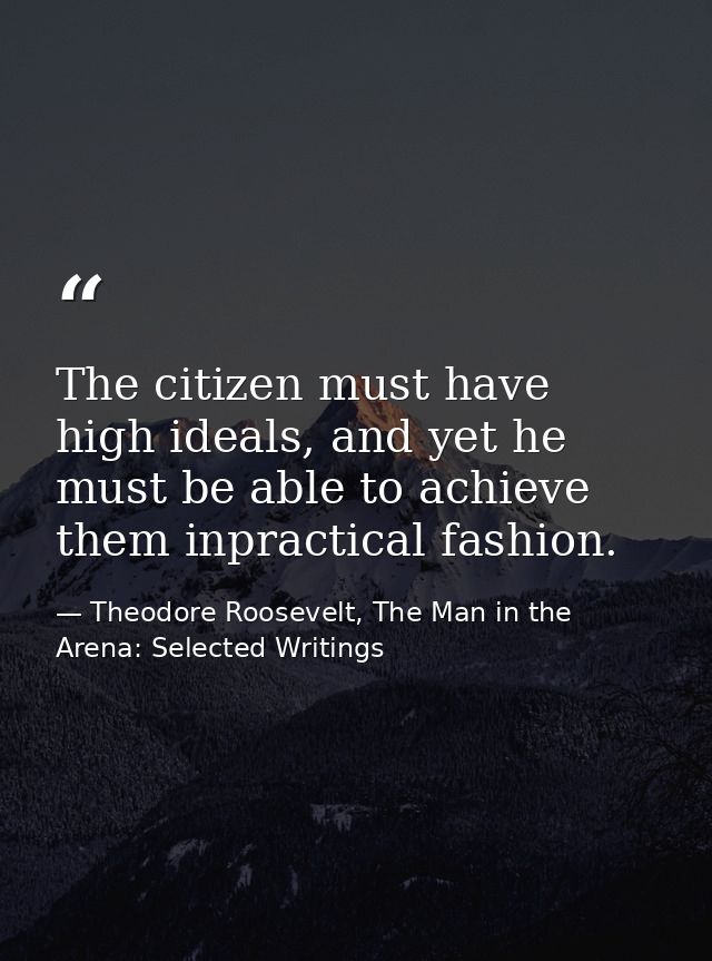 The citizen must have high ideals, and yet he must be able to achieve them inpractical fashion. — Theodore Roosevelt, The Man in the Arena: Selected Writings