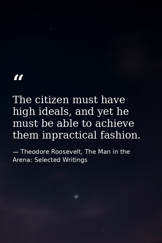 The citizen must have high ideals, and yet he must be able to achieve them inpractical fashion. — Theodore Roosevelt, The Man in the Arena: Selected Writings