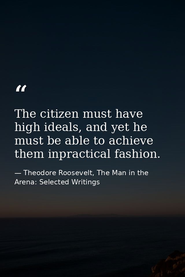 The citizen must have high ideals, and yet he must be able to achieve them inpractical fashion. — Theodore Roosevelt, The Man in the Arena: Selected Writings
