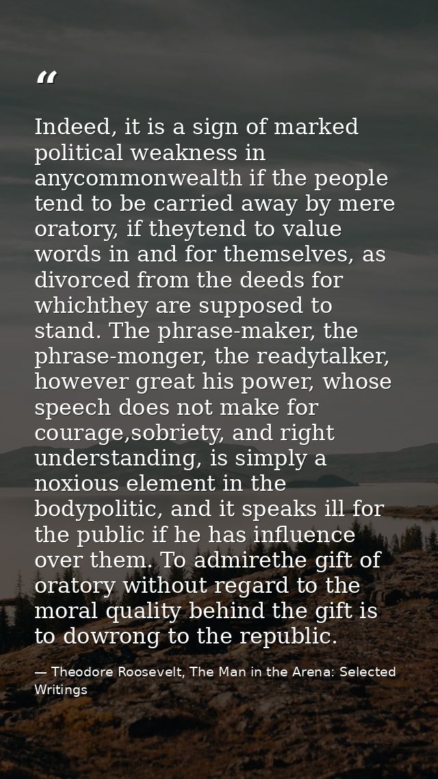 Indeed, it is a sign of marked political weakness in anycommonwealth if the people tend to be carried away by mere orato — Theodore Roosevelt, The Man in the Arena: Selected Writings