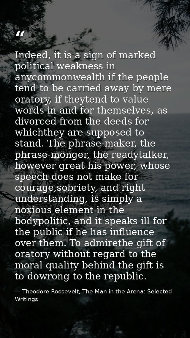 Indeed, it is a sign of marked political weakness in anycommonwealth if the people tend to be carried away by mere orato — Theodore Roosevelt, The Man in the Arena: Selected Writings