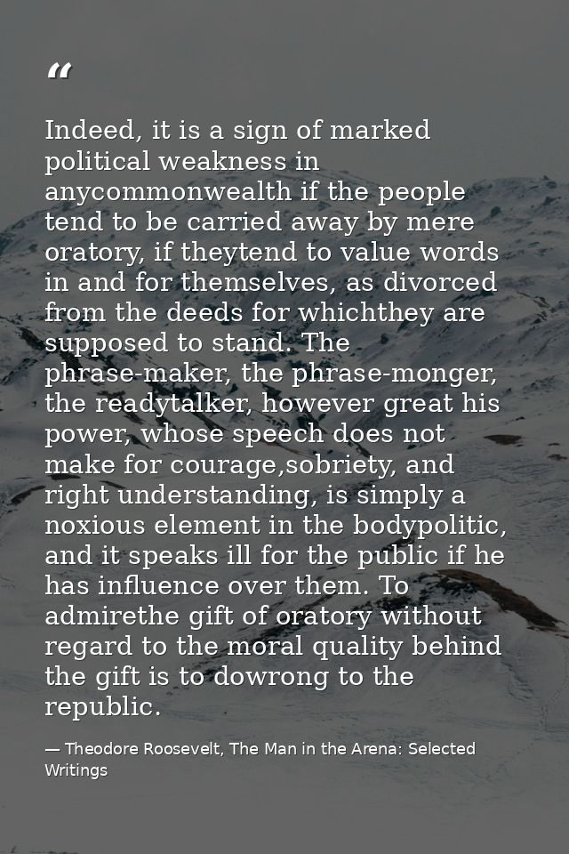 Indeed, it is a sign of marked political weakness in anycommonwealth if the people tend to be carried away by mere orato — Theodore Roosevelt, The Man in the Arena: Selected Writings
