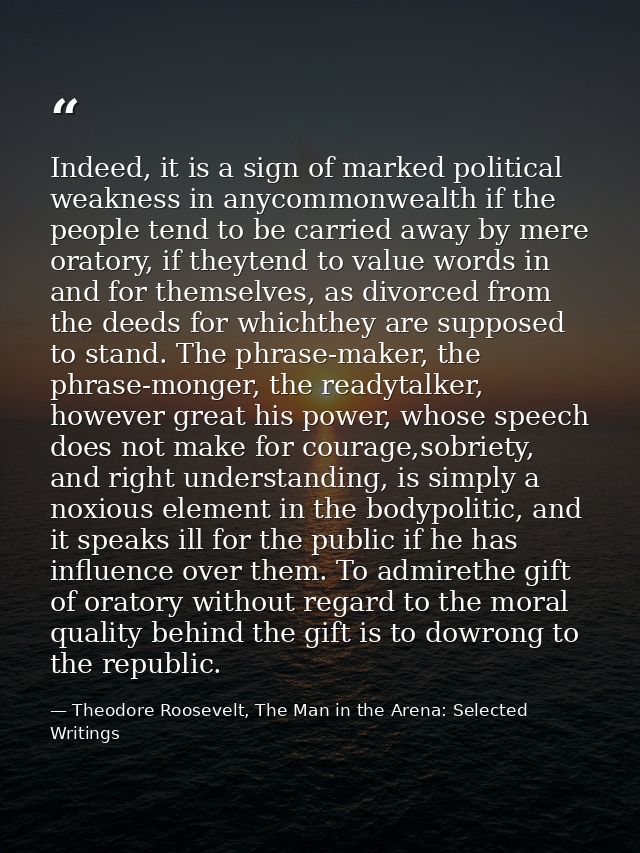 Indeed, it is a sign of marked political weakness in anycommonwealth if the people tend to be carried away by mere orato — Theodore Roosevelt, The Man in the Arena: Selected Writings