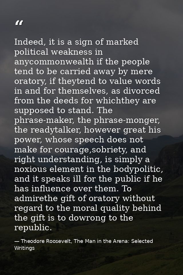 Indeed, it is a sign of marked political weakness in anycommonwealth if the people tend to be carried away by mere orato — Theodore Roosevelt, The Man in the Arena: Selected Writings