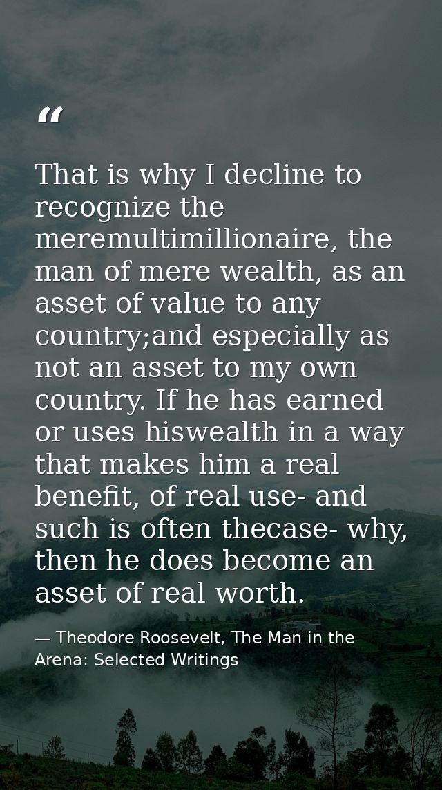That is why I decline to recognize the meremultimillionaire, the man of mere wealth, as an asset of value to any country — Theodore Roosevelt, The Man in the Arena: Selected Writings