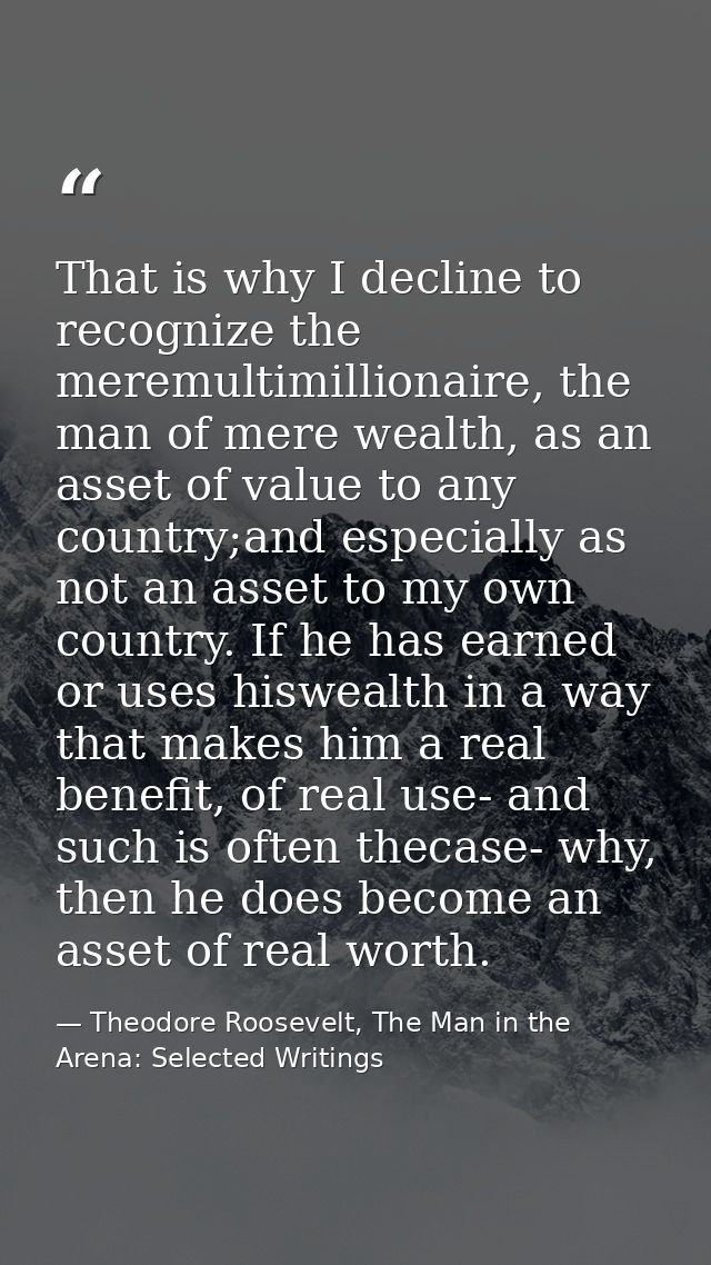 That is why I decline to recognize the meremultimillionaire, the man of mere wealth, as an asset of value to any country — Theodore Roosevelt, The Man in the Arena: Selected Writings