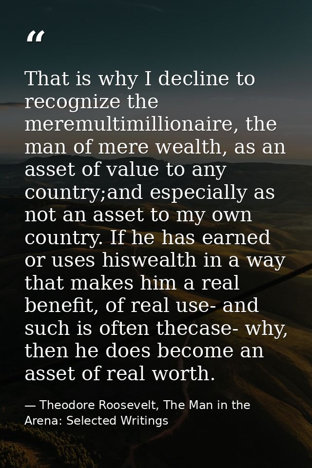 That is why I decline to recognize the meremultimillionaire, the man of mere wealth, as an asset of value to any country — Theodore Roosevelt, The Man in the Arena: Selected Writings
