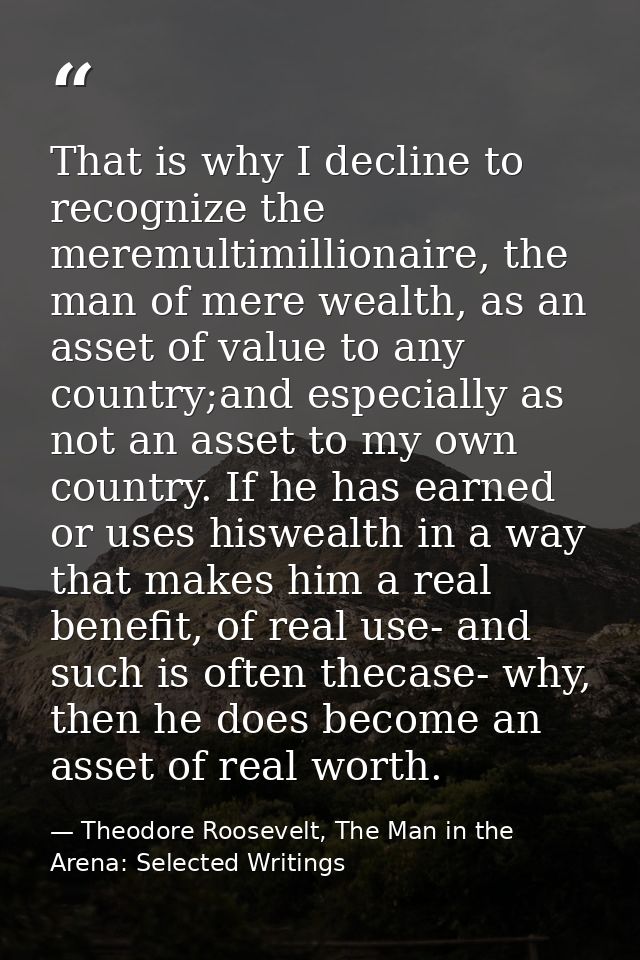 That is why I decline to recognize the meremultimillionaire, the man of mere wealth, as an asset of value to any country — Theodore Roosevelt, The Man in the Arena: Selected Writings