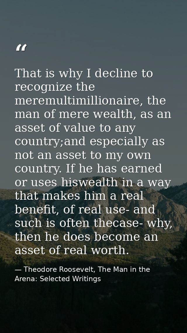 That is why I decline to recognize the meremultimillionaire, the man of mere wealth, as an asset of value to any country — Theodore Roosevelt, The Man in the Arena: Selected Writings