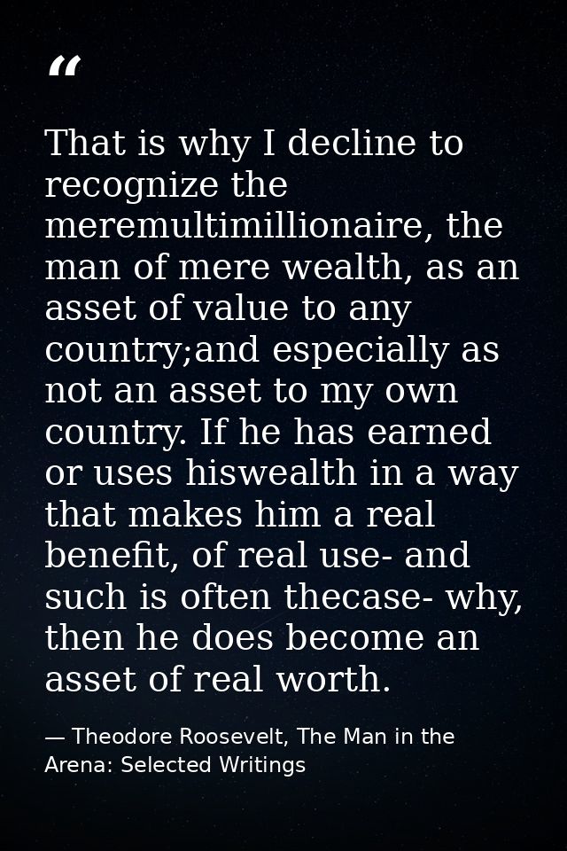 That is why I decline to recognize the meremultimillionaire, the man of mere wealth, as an asset of value to any country — Theodore Roosevelt, The Man in the Arena: Selected Writings