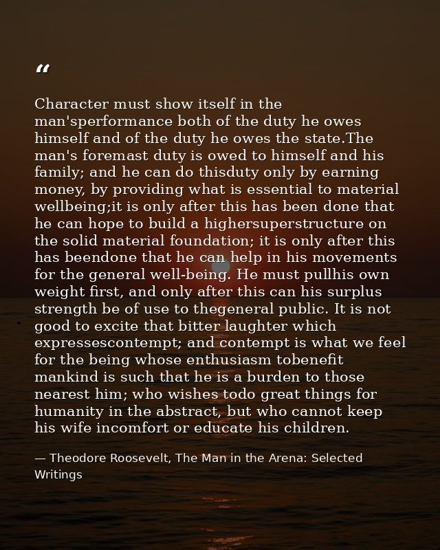 Character must show itself in the man'sperformance both of the duty he owes himself and of the duty he owes the state.Th — Theodore Roosevelt, The Man in the Arena: Selected Writings