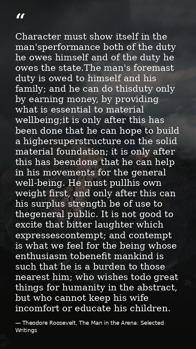Character must show itself in the man'sperformance both of the duty he owes himself and of the duty he owes the state.Th — Theodore Roosevelt, The Man in the Arena: Selected Writings