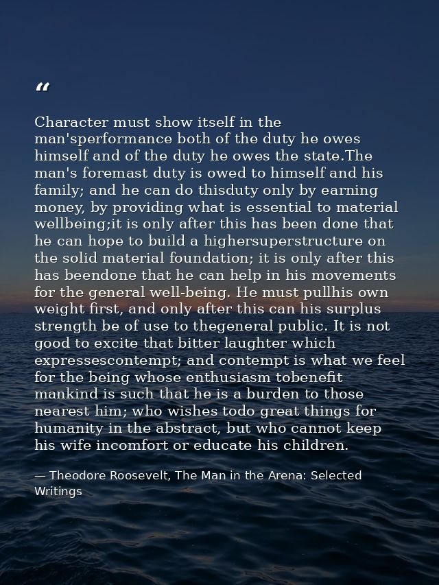 Character must show itself in the man'sperformance both of the duty he owes himself and of the duty he owes the state.Th — Theodore Roosevelt, The Man in the Arena: Selected Writings
