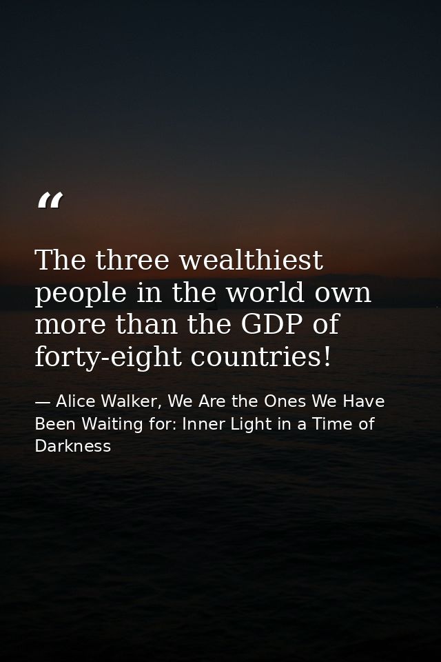 The three wealthiest people in the world own more than the GDP of forty-eight countries! — Alice Walker, We Are the Ones We Have Been Waiting for: Inner Light in a Time of Darkness