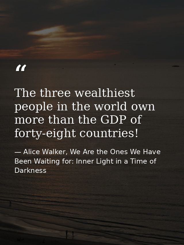 The three wealthiest people in the world own more than the GDP of forty-eight countries! — Alice Walker, We Are the Ones We Have Been Waiting for: Inner Light in a Time of Darkness