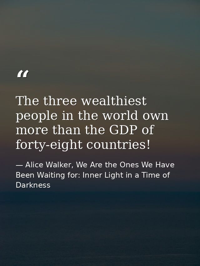 The three wealthiest people in the world own more than the GDP of forty-eight countries! — Alice Walker, We Are the Ones We Have Been Waiting for: Inner Light in a Time of Darkness