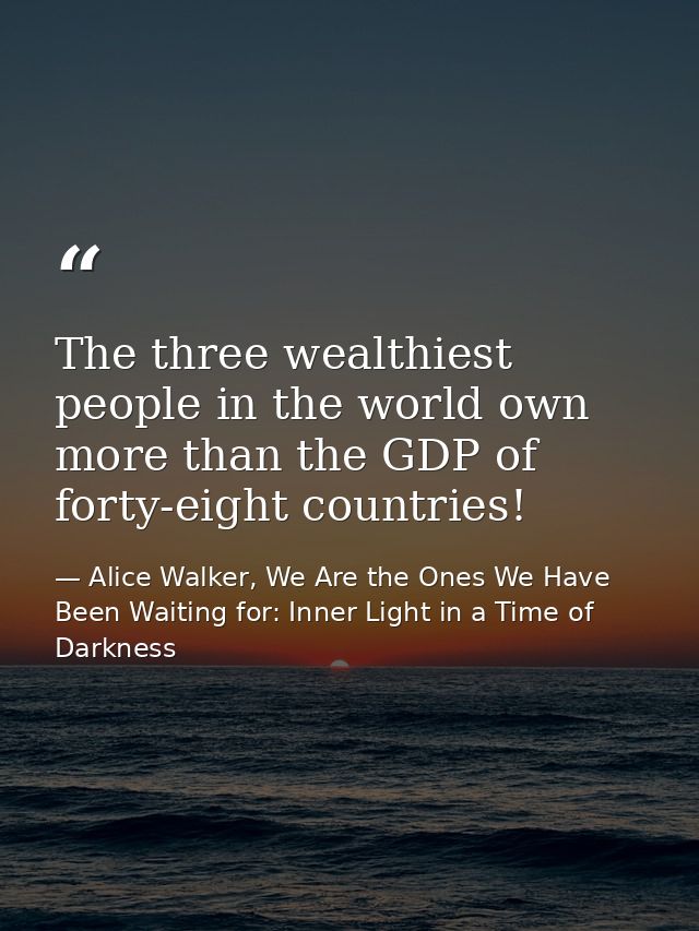 The three wealthiest people in the world own more than the GDP of forty-eight countries! — Alice Walker, We Are the Ones We Have Been Waiting for: Inner Light in a Time of Darkness