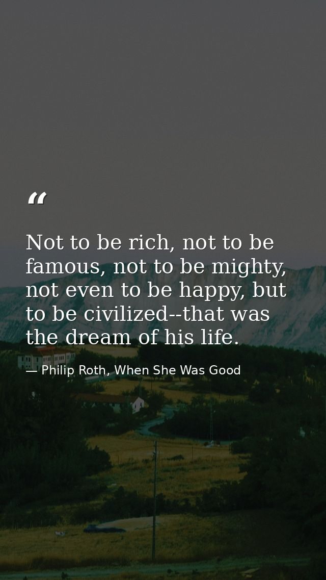 Not to be rich, not to be famous, not to be mighty, not even to be happy, but to be civilized--that was the dream of his — Philip Roth, When She Was Good