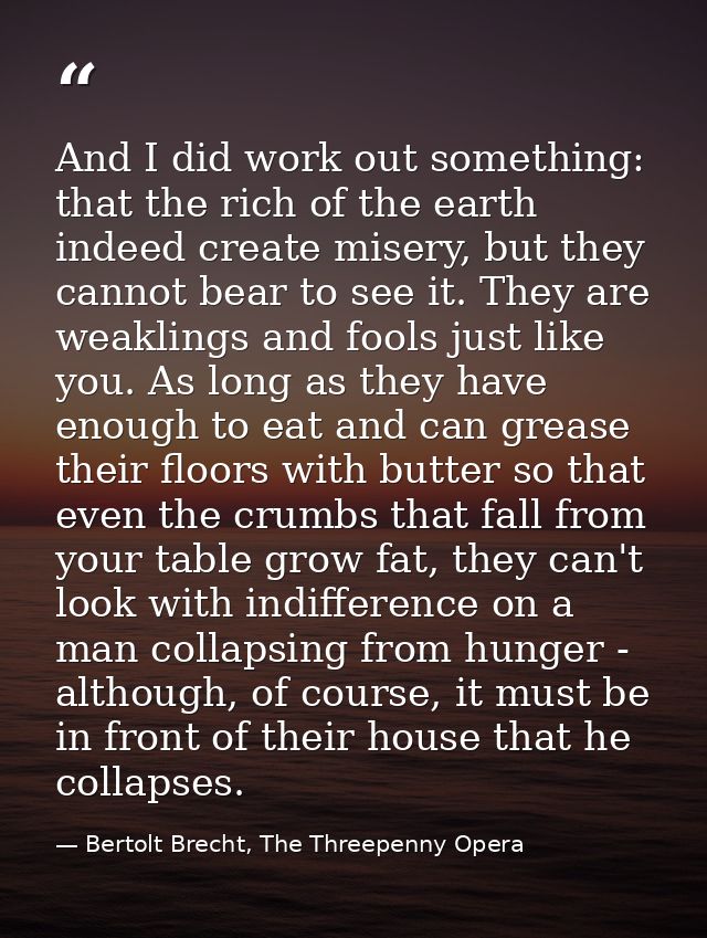 And I did work out something: that the rich of the earth indeed create misery, but they cannot bear to see it. They are  — Bertolt Brecht, The Threepenny Opera