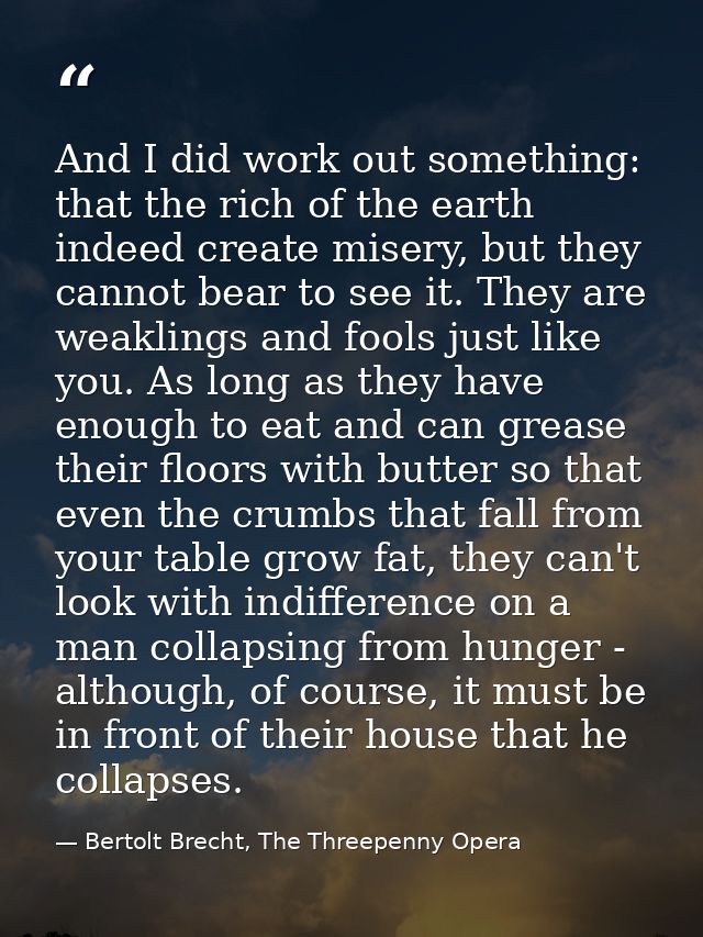 And I did work out something: that the rich of the earth indeed create misery, but they cannot bear to see it. They are  — Bertolt Brecht, The Threepenny Opera