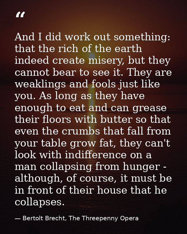 And I did work out something: that the rich of the earth indeed create misery, but they cannot bear to see it. They are  — Bertolt Brecht, The Threepenny Opera
