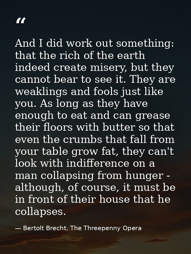 And I did work out something: that the rich of the earth indeed create misery, but they cannot bear to see it. They are  — Bertolt Brecht, The Threepenny Opera