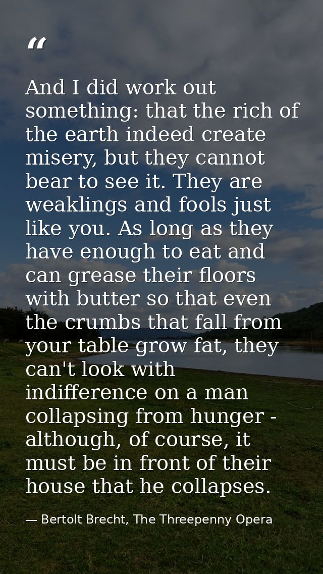 And I did work out something: that the rich of the earth indeed create misery, but they cannot bear to see it. They are  — Bertolt Brecht, The Threepenny Opera