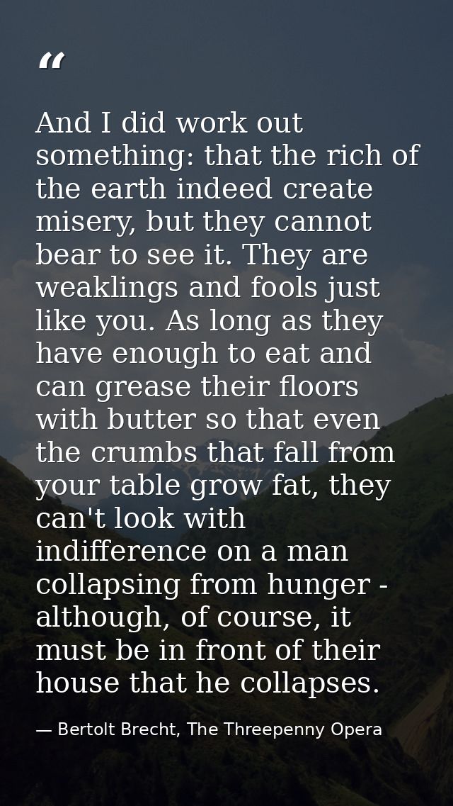 And I did work out something: that the rich of the earth indeed create misery, but they cannot bear to see it. They are  — Bertolt Brecht, The Threepenny Opera