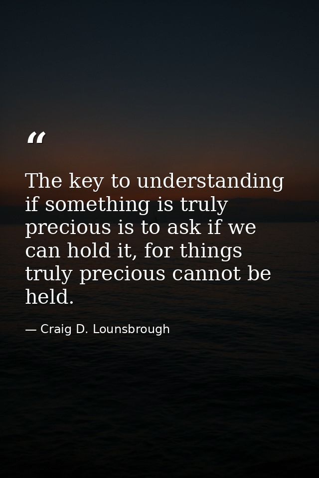 The key to understanding if something is truly precious is to ask if we can hold it, for things truly precious cannot be — Craig D. Lounsbrough