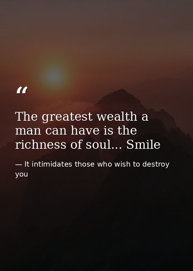 The greatest wealth a man can have is the richness of soul... Smile — It intimidates those who wish to destroy you