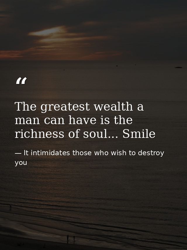 The greatest wealth a man can have is the richness of soul... Smile — It intimidates those who wish to destroy you