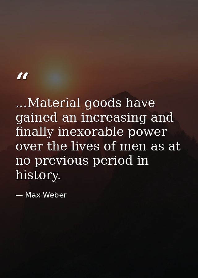 ...Material goods have gained an increasing and finally inexorable power over the lives of men as at no previous period  — Max Weber