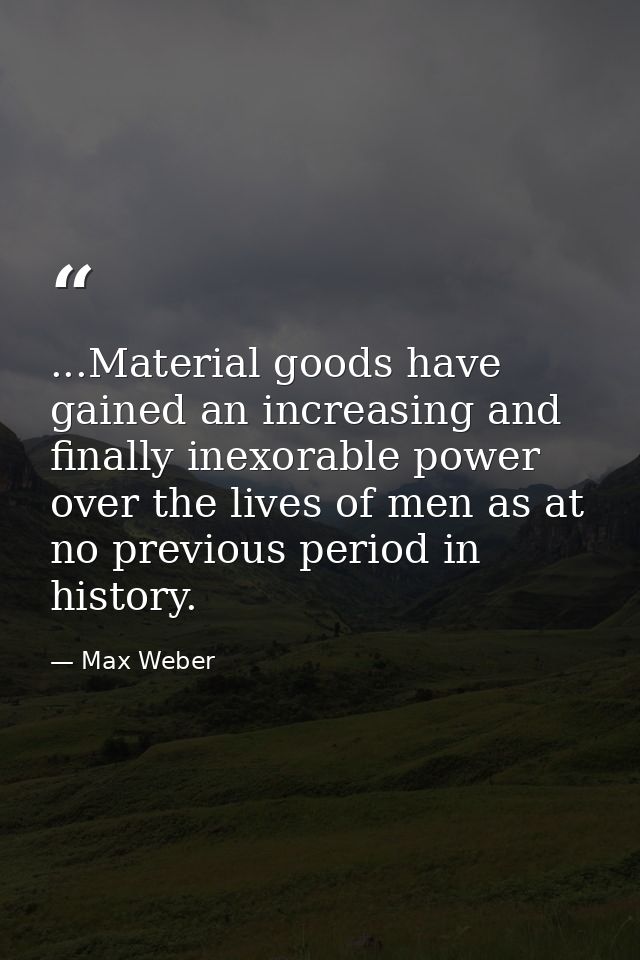 ...Material goods have gained an increasing and finally inexorable power over the lives of men as at no previous period  — Max Weber
