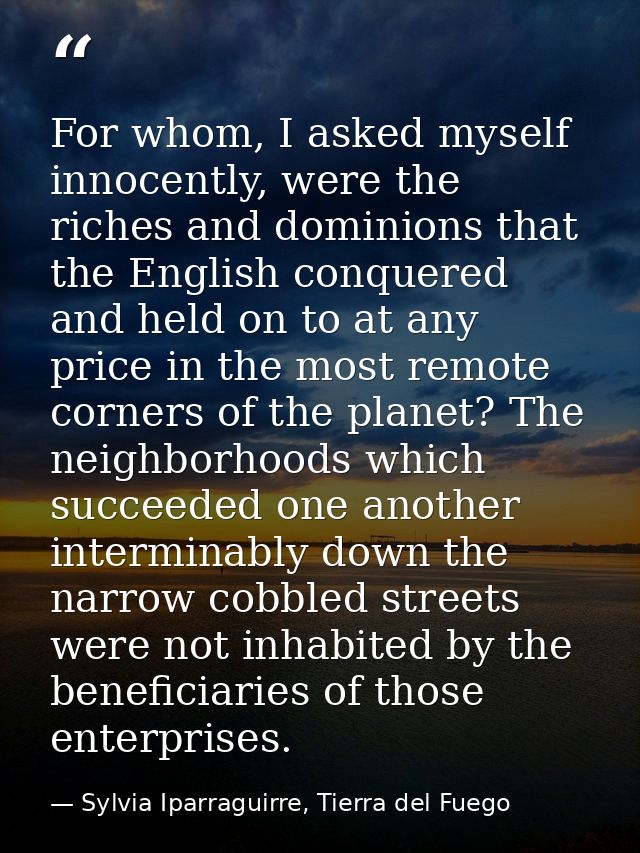 For whom, I asked myself innocently, were the riches and dominions that the English conquered and held on to at any pric — Sylvia Iparraguirre, Tierra del Fuego