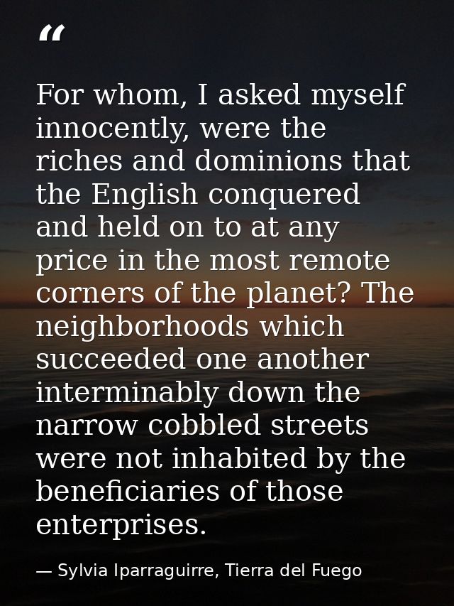 For whom, I asked myself innocently, were the riches and dominions that the English conquered and held on to at any pric — Sylvia Iparraguirre, Tierra del Fuego