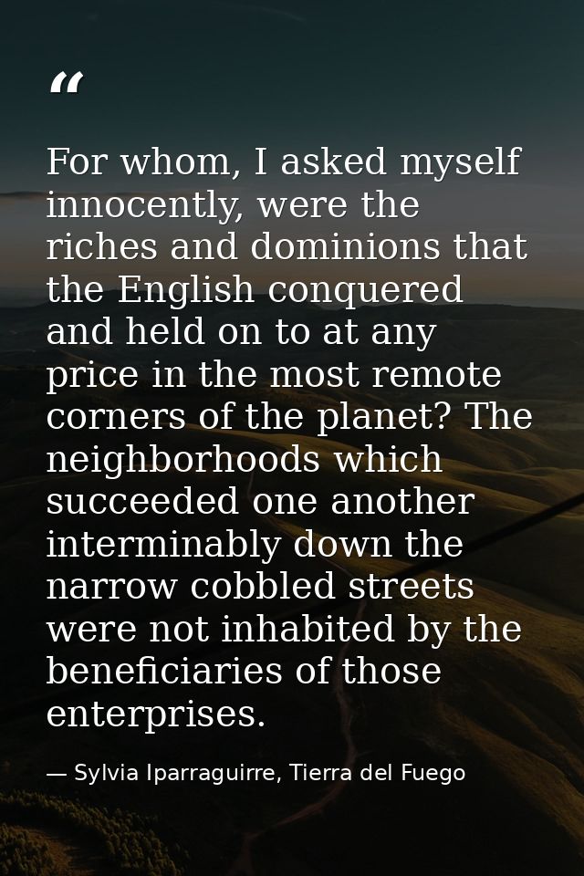 For whom, I asked myself innocently, were the riches and dominions that the English conquered and held on to at any pric — Sylvia Iparraguirre, Tierra del Fuego
