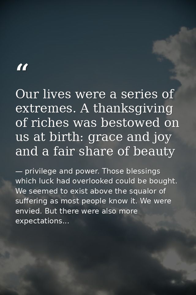 Our lives were a series of extremes. A thanksgiving of riches was bestowed on us at birth: grace and joy and a fair shar — privilege and power. Those blessings which luck had overlooked could be bought. We seemed to exist above the squalor of suffering as most people know it. We were envied. But there were also more expectations...