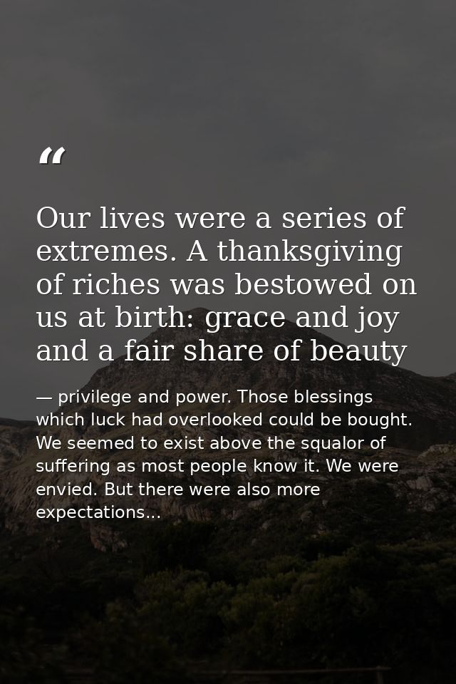 Our lives were a series of extremes. A thanksgiving of riches was bestowed on us at birth: grace and joy and a fair shar — privilege and power. Those blessings which luck had overlooked could be bought. We seemed to exist above the squalor of suffering as most people know it. We were envied. But there were also more expectations...