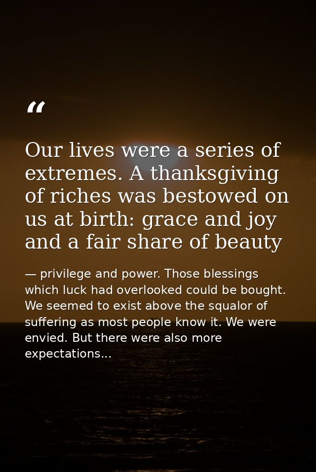 Our lives were a series of extremes. A thanksgiving of riches was bestowed on us at birth: grace and joy and a fair shar — privilege and power. Those blessings which luck had overlooked could be bought. We seemed to exist above the squalor of suffering as most people know it. We were envied. But there were also more expectations...