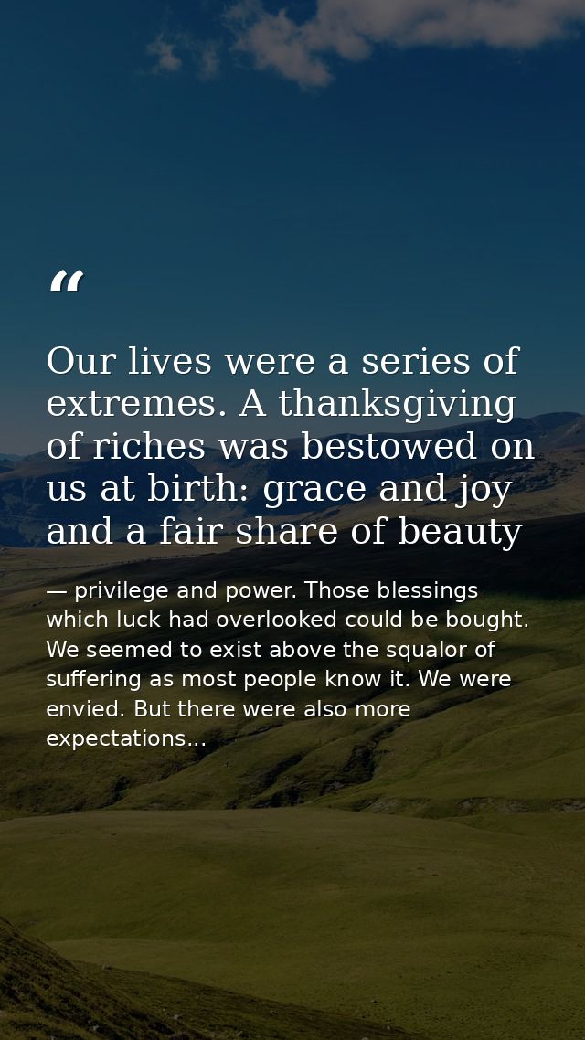 Our lives were a series of extremes. A thanksgiving of riches was bestowed on us at birth: grace and joy and a fair shar — privilege and power. Those blessings which luck had overlooked could be bought. We seemed to exist above the squalor of suffering as most people know it. We were envied. But there were also more expectations...