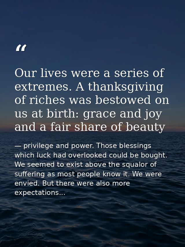 Our lives were a series of extremes. A thanksgiving of riches was bestowed on us at birth: grace and joy and a fair shar — privilege and power. Those blessings which luck had overlooked could be bought. We seemed to exist above the squalor of suffering as most people know it. We were envied. But there were also more expectations...