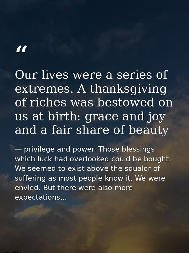 Our lives were a series of extremes. A thanksgiving of riches was bestowed on us at birth: grace and joy and a fair shar — privilege and power. Those blessings which luck had overlooked could be bought. We seemed to exist above the squalor of suffering as most people know it. We were envied. But there were also more expectations...