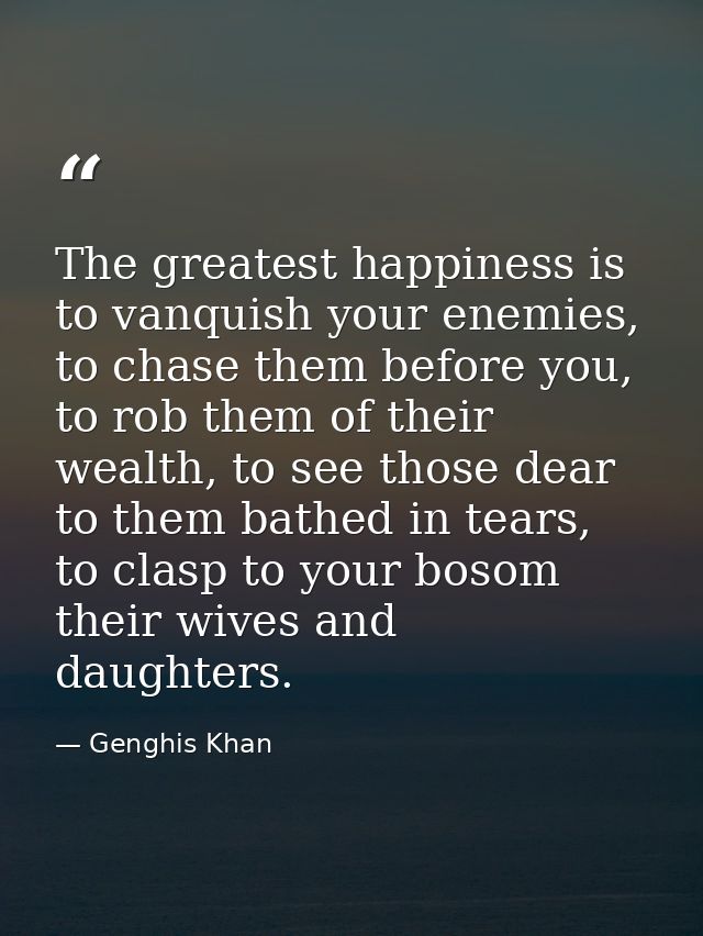 The greatest happiness is to vanquish your enemies, to chase them before you, to rob them of their wealth, to see those  — Genghis Khan